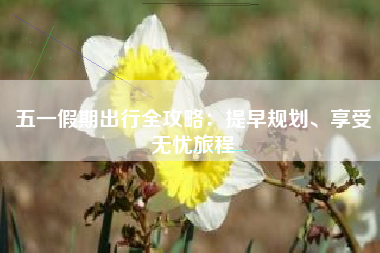 五一假期出行全攻略：提早规划、享受无忧旅程